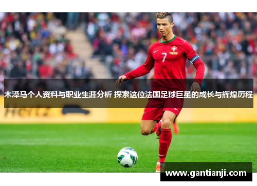 木泽马个人资料与职业生涯分析 探索这位法国足球巨星的成长与辉煌历程
