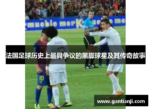 法国足球历史上最具争议的黑脚球星及其传奇故事