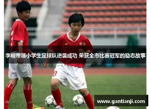 李明带领小学生足球队逆袭成功 荣获全市比赛冠军的励志故事